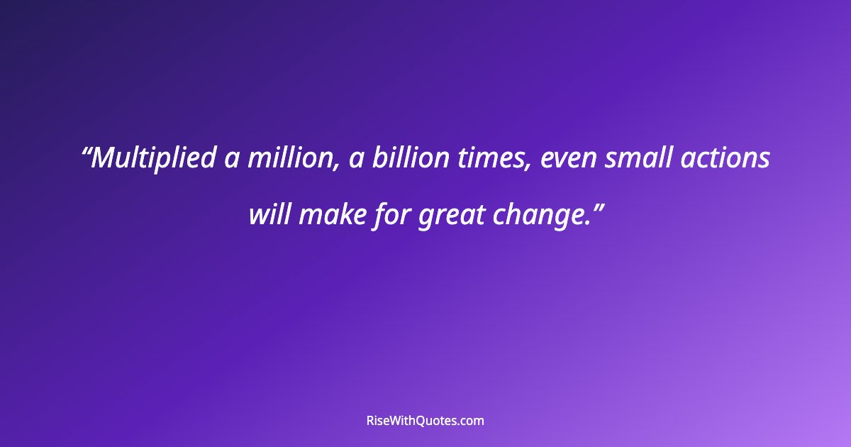 Multiplied a million, a billion times, even small actions will make for great change.
