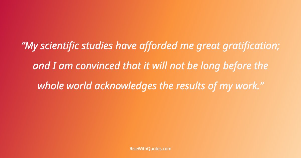 My scientific studies have afforded me great gratification; and I am convinced that it will not be long before the whole world acknowledges the results of my wo...