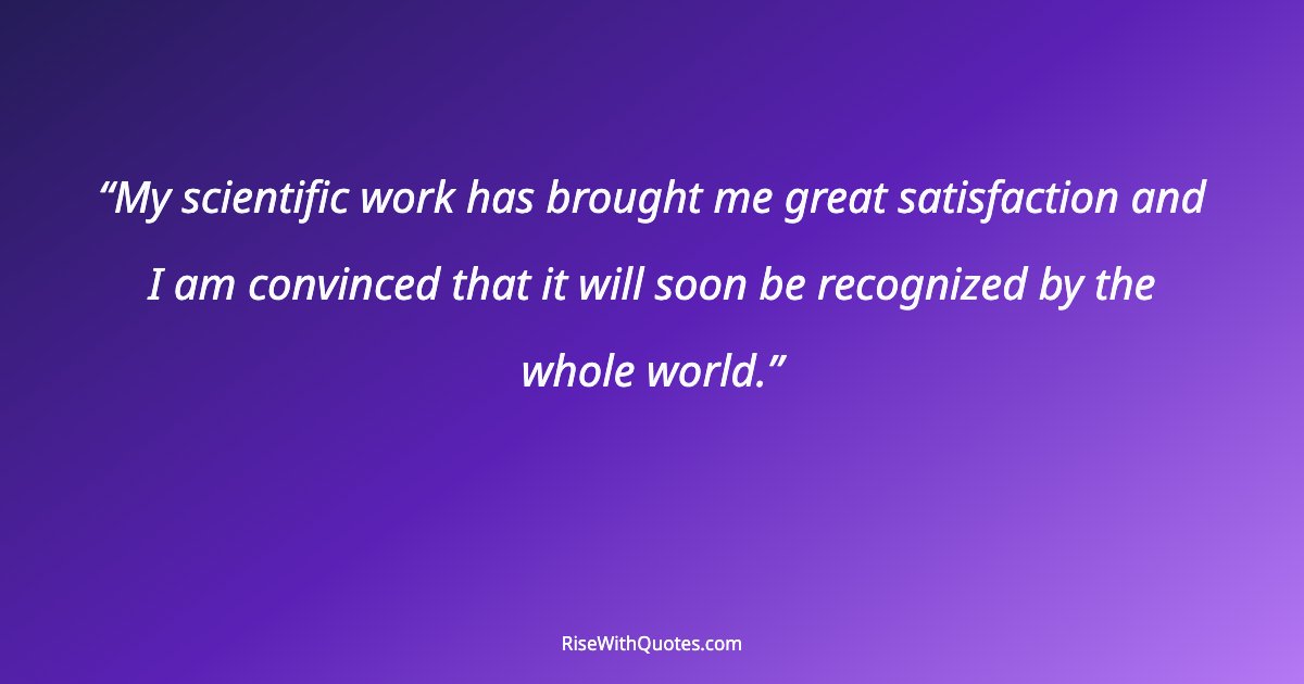 My scientific work has brought me great satisfaction and I am convinced that it will soon be recognized by the whole world.