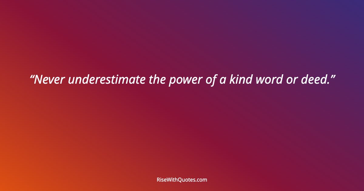 Never underestimate the power of a kind word or deed.