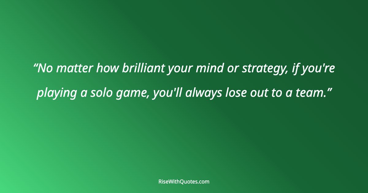No matter how brilliant your mind or strategy, if you're playing a solo game, you'll always lose out to a team.