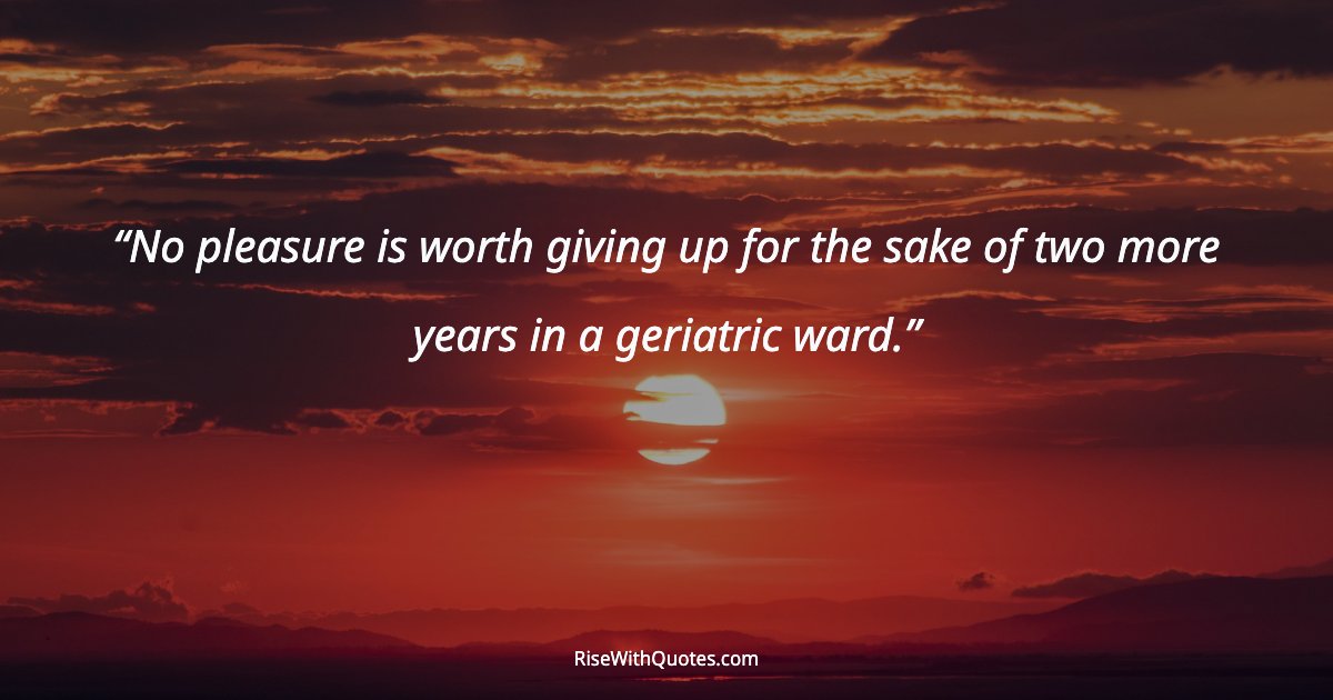 No pleasure is worth giving up for the sake of two more years in a geriatric ward.