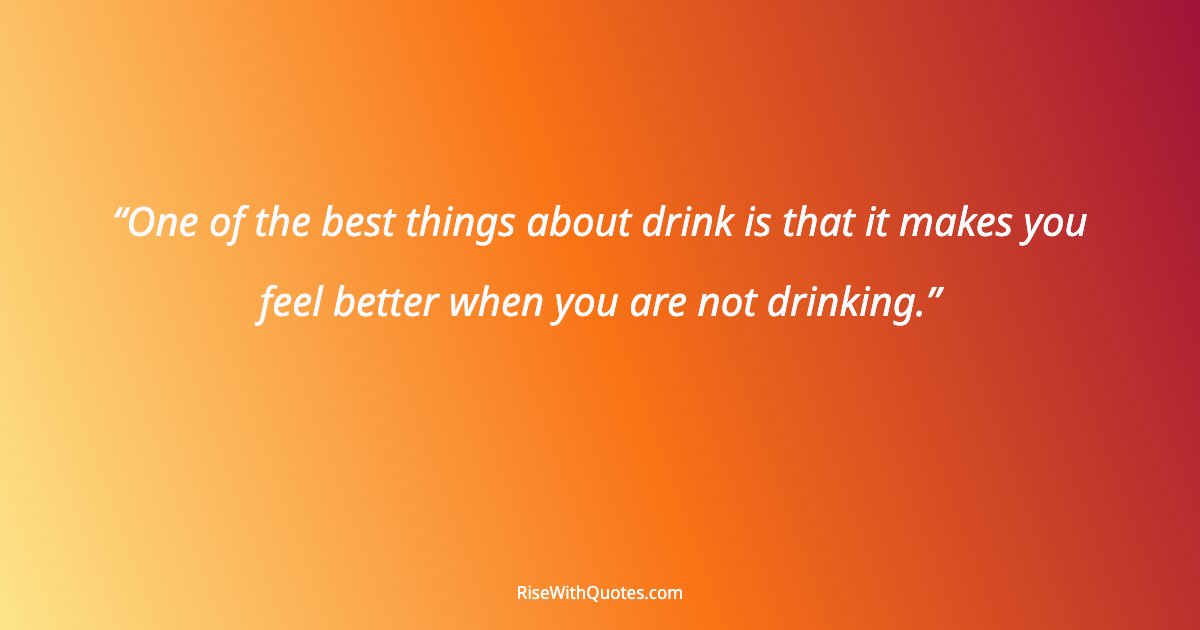 One of the best things about drink is that it makes you feel better when you are not drinking.