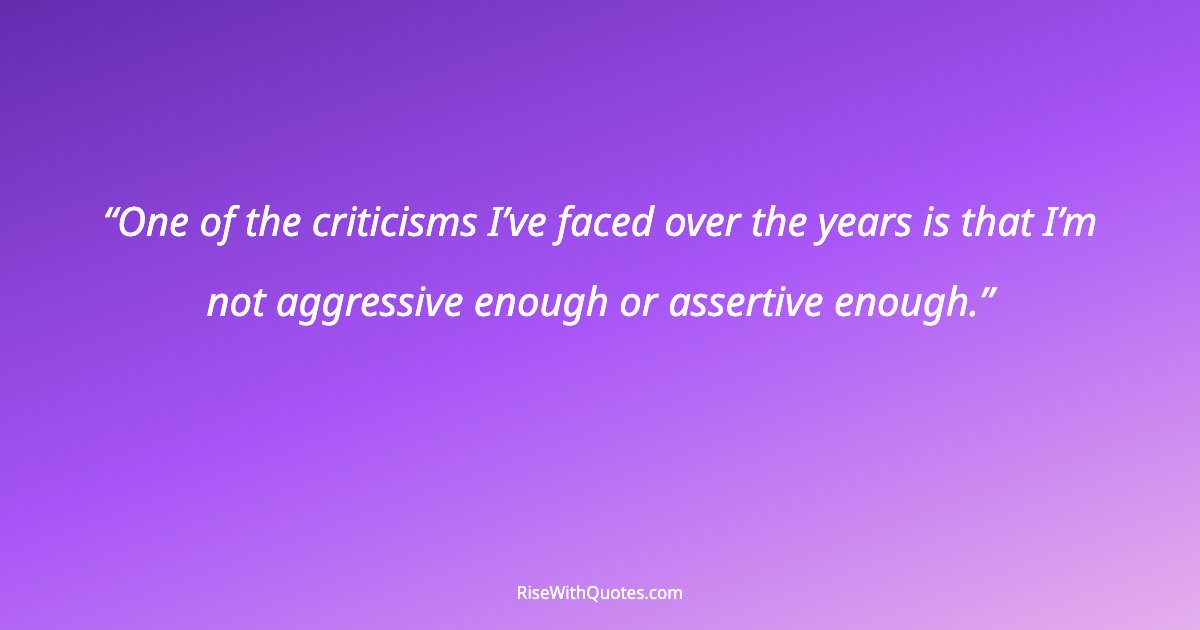 One of the criticisms I’ve faced over the years is that I’m not aggressive enough or assertive enough.