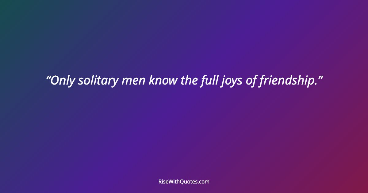 Only solitary men know the full joys of friendship.