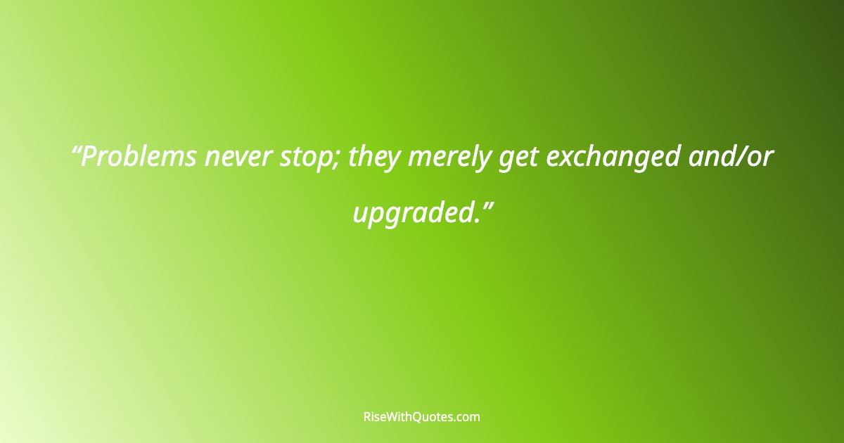 Problems never stop; they merely get exchanged and/or upgraded.