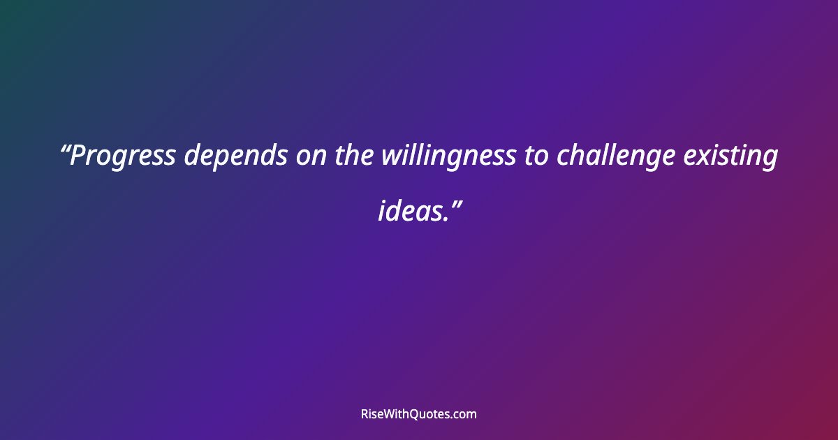 Progress depends on the willingness to challenge existing ideas.
