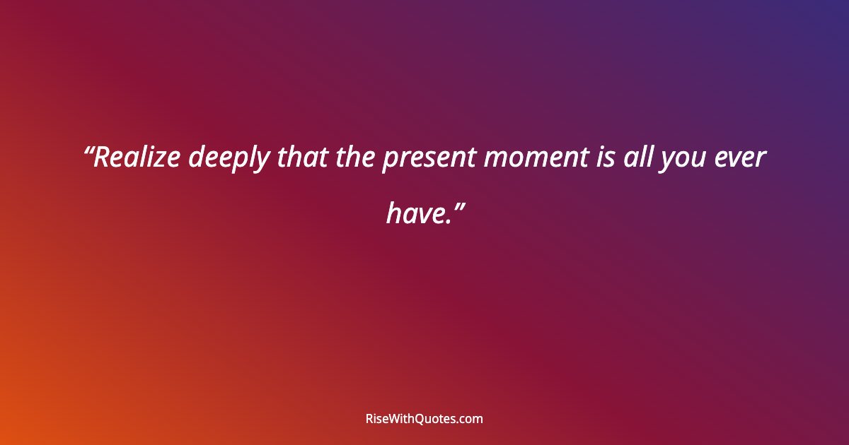 Realize deeply that the present moment is all you ever have.
