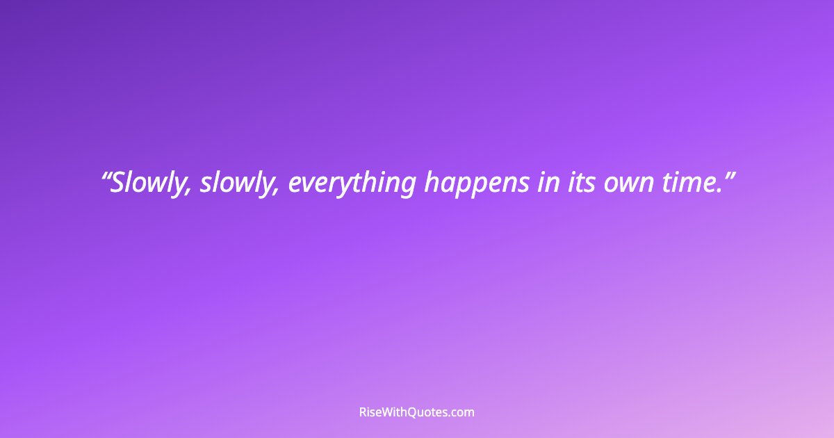 Slowly, slowly, everything happens in its own time.