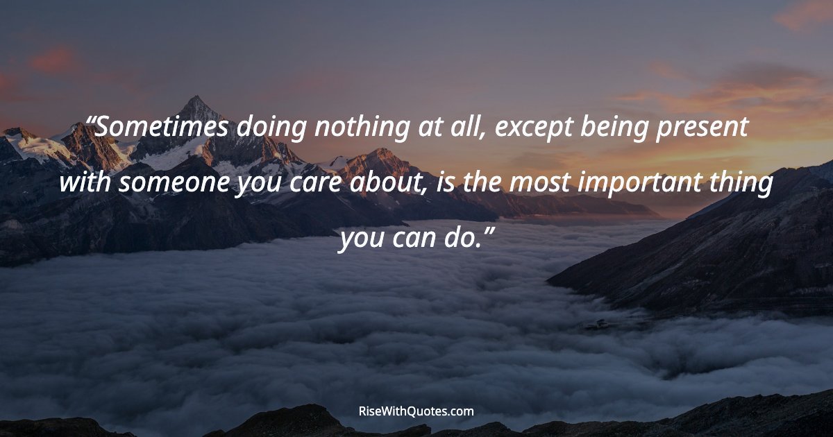 Sometimes doing nothing at all, except being present with someone you care about, is the most important thing you can do.