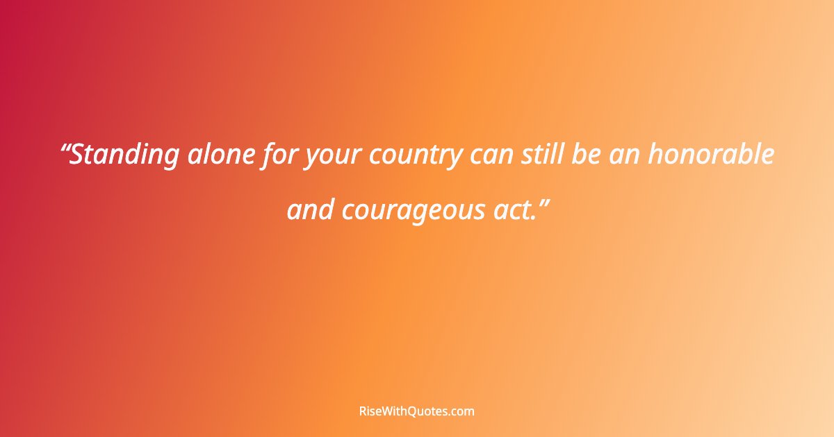 Standing alone for your country can still be an honorable and courageous act.