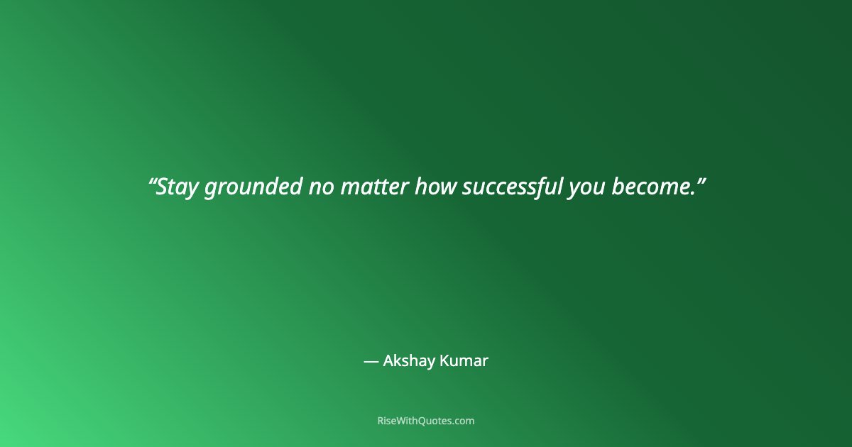 Stay grounded no matter how successful you become.