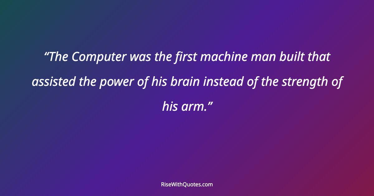 The Computer was the first machine man built that assisted the power of his brain instead of the strength of his arm.