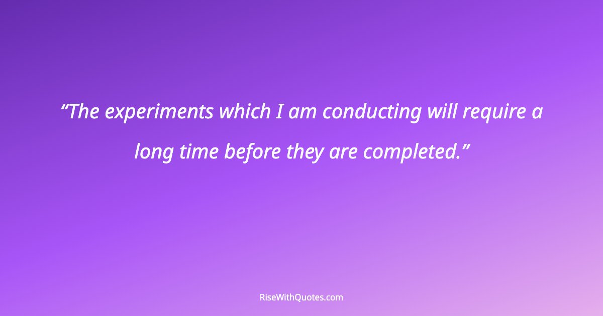 The experiments which I am conducting will require a long time before they are completed.