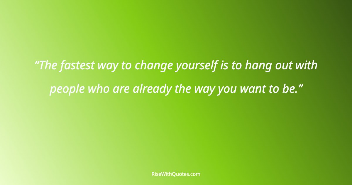 The fastest way to change yourself is to hang out with people who are already the way you want to be.