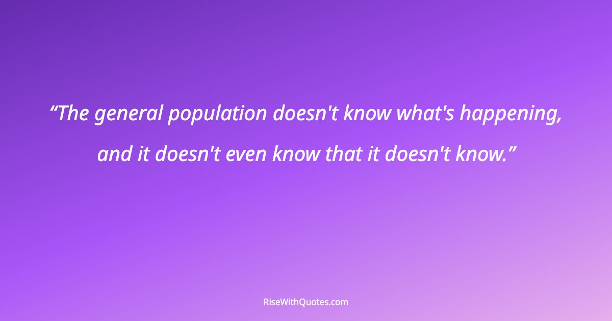 The general population doesn't know what's happening, and it doesn't even know that it doesn't know.
