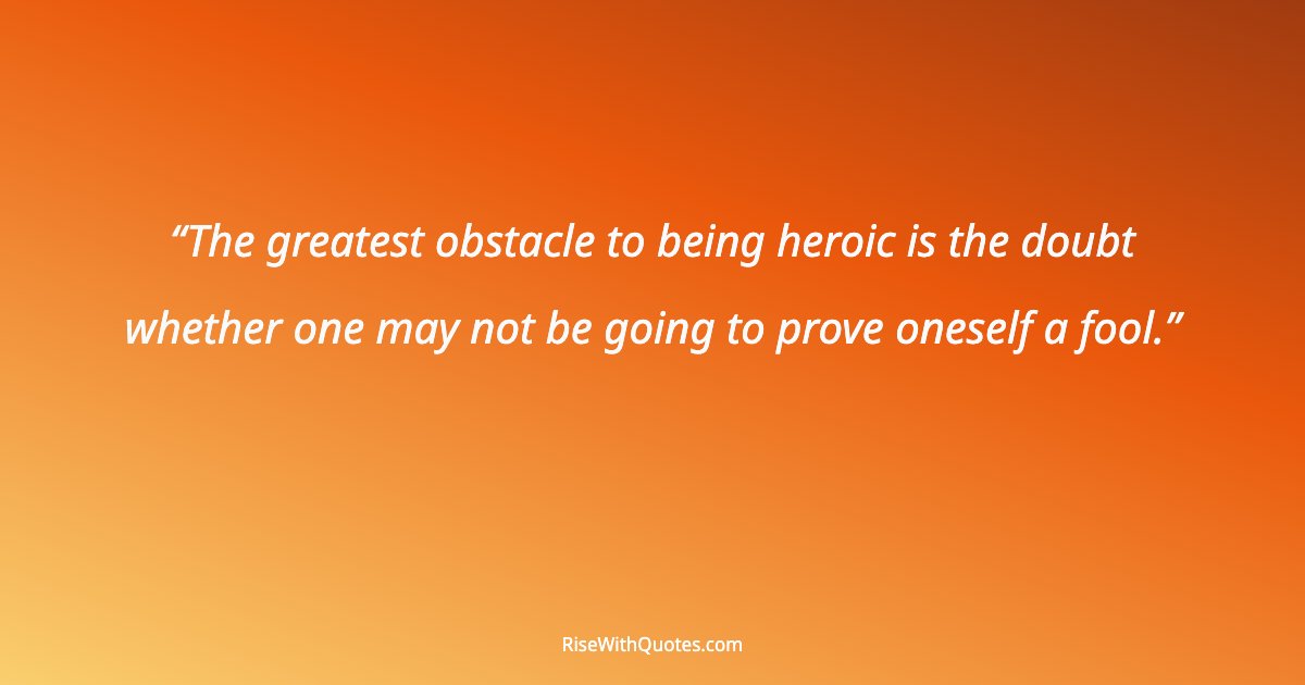 The greatest obstacle to being heroic is the doubt whether one may not be going to prove oneself a fool.