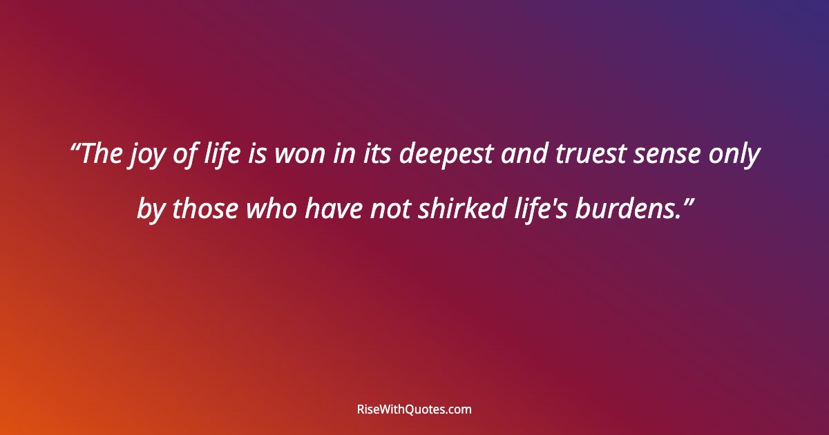 The joy of life is won in its deepest and truest sense only by those who have not shirked life's burdens.