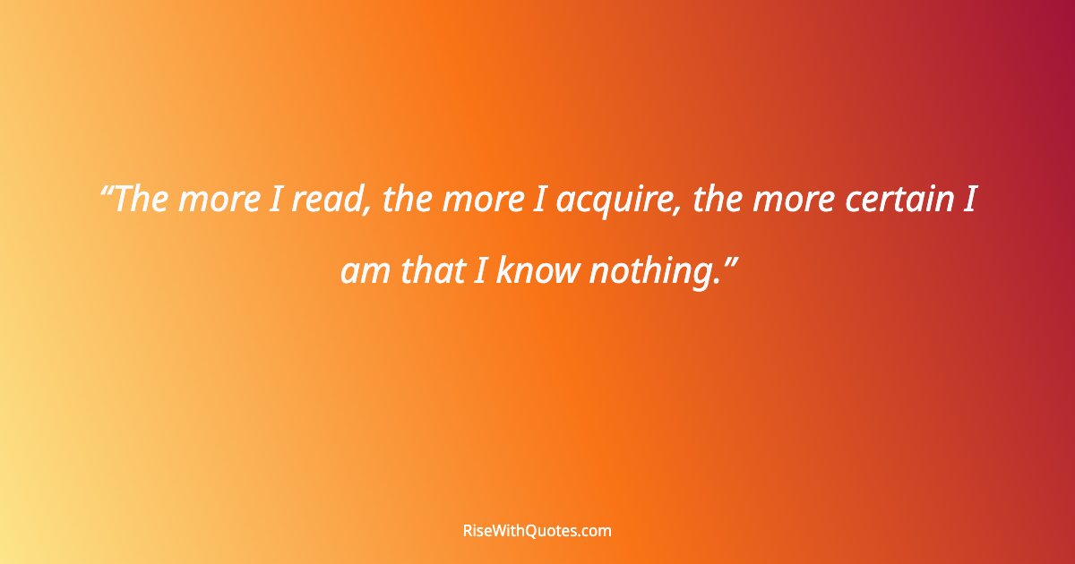 The more I read, the more I acquire, the more certain I am that I know nothing.
