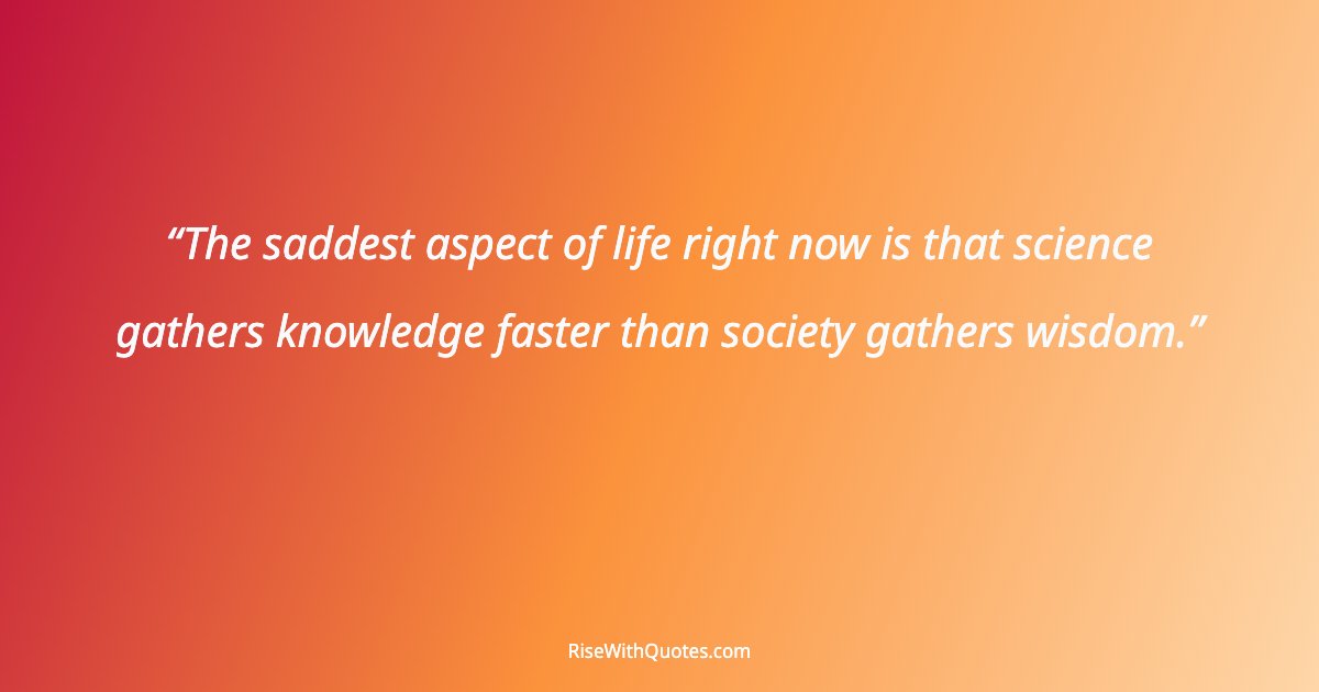 The saddest aspect of life right now is that science gathers knowledge faster than society gathers wisdom.