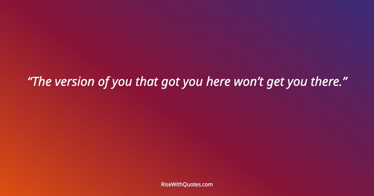 The version of you that got you here won’t get you there.