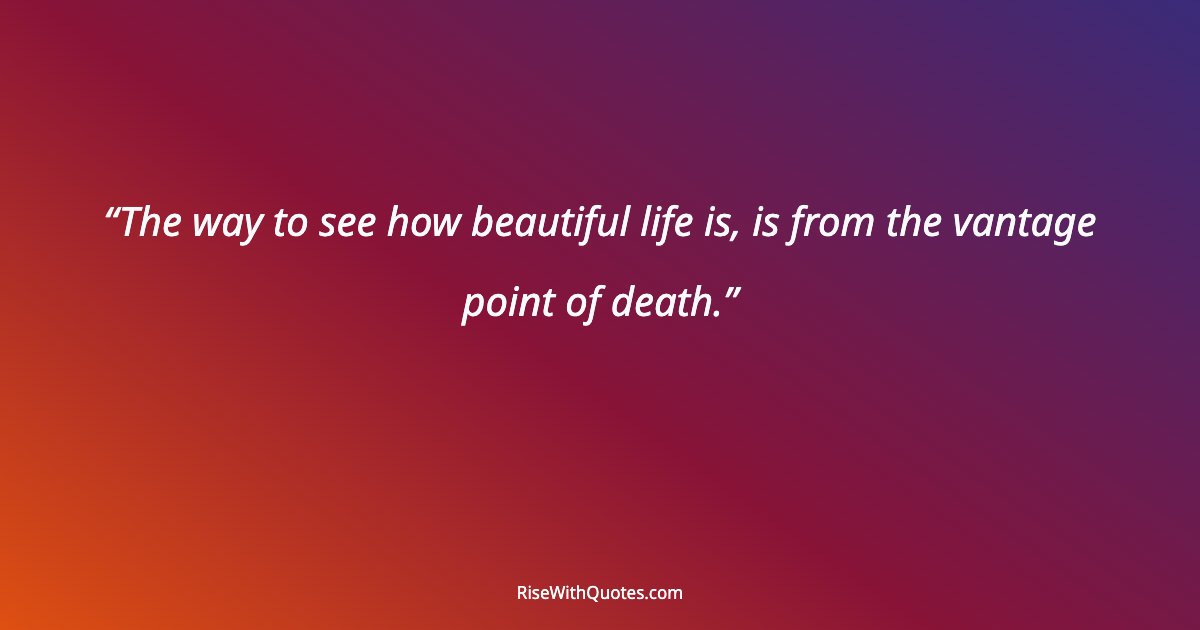 The way to see how beautiful life is, is from the vantage point of death.