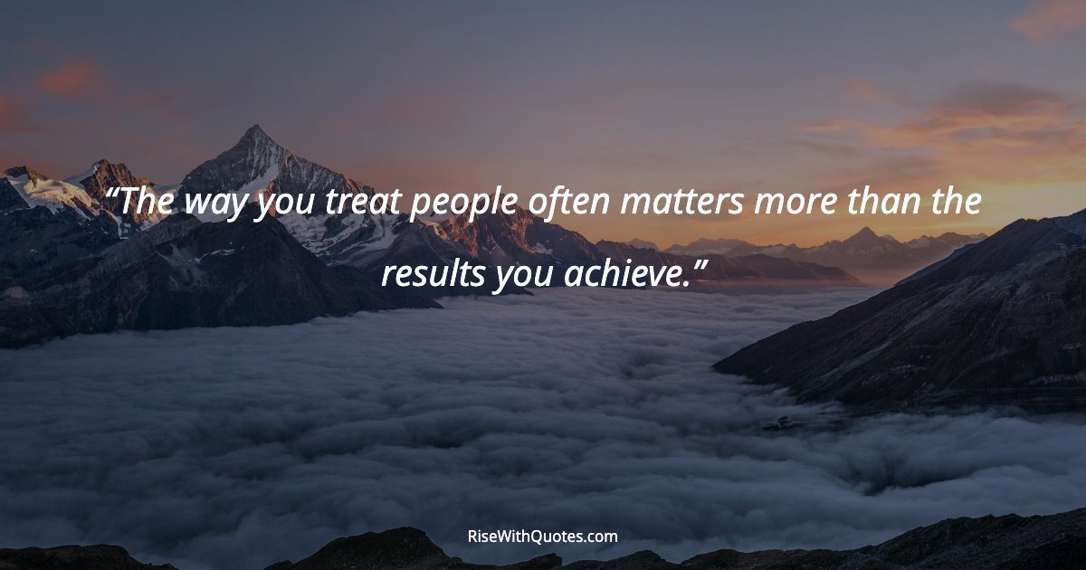 The way you treat people often matters more than the results you achieve.