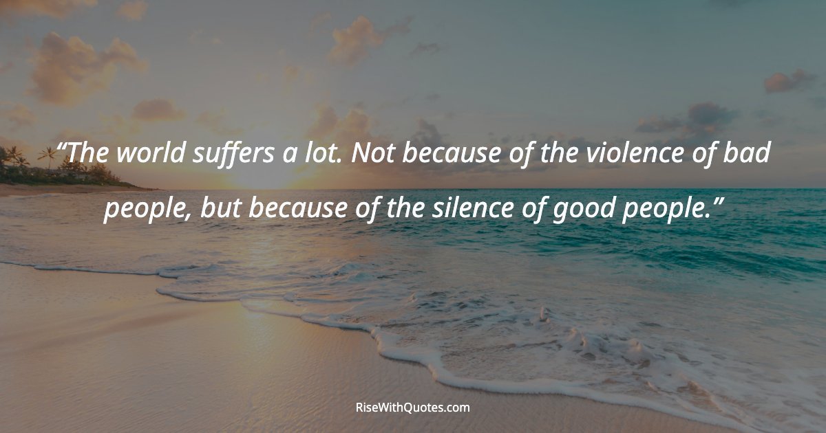 The world suffers a lot. Not because of the violence of bad people, but because of the silence of good people.