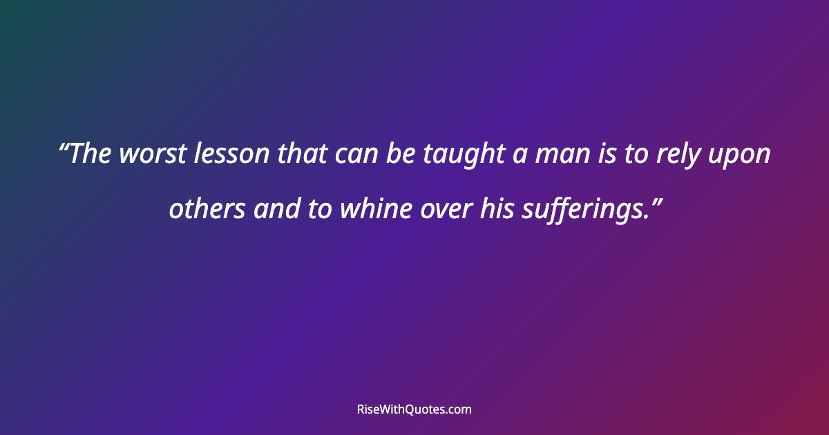 The worst lesson that can be taught a man is to rely upon others and to whine over his sufferings.