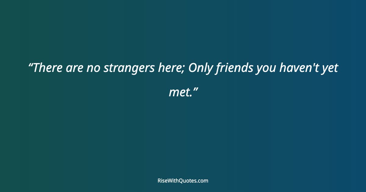 There are no strangers here; Only friends you haven't yet met.
