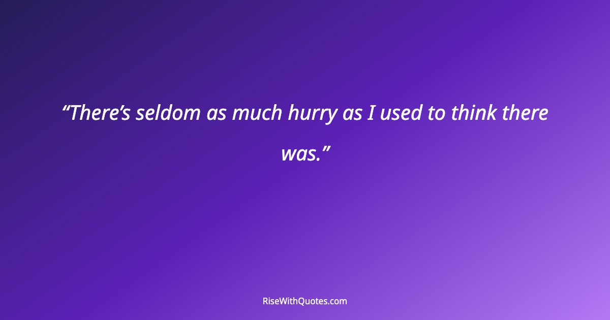 There’s seldom as much hurry as I used to think there was.