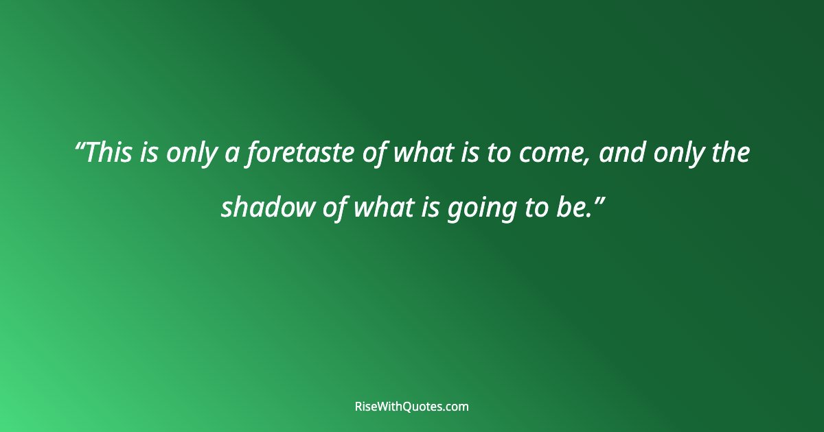 This is only a foretaste of what is to come, and only the shadow of what is going to be.