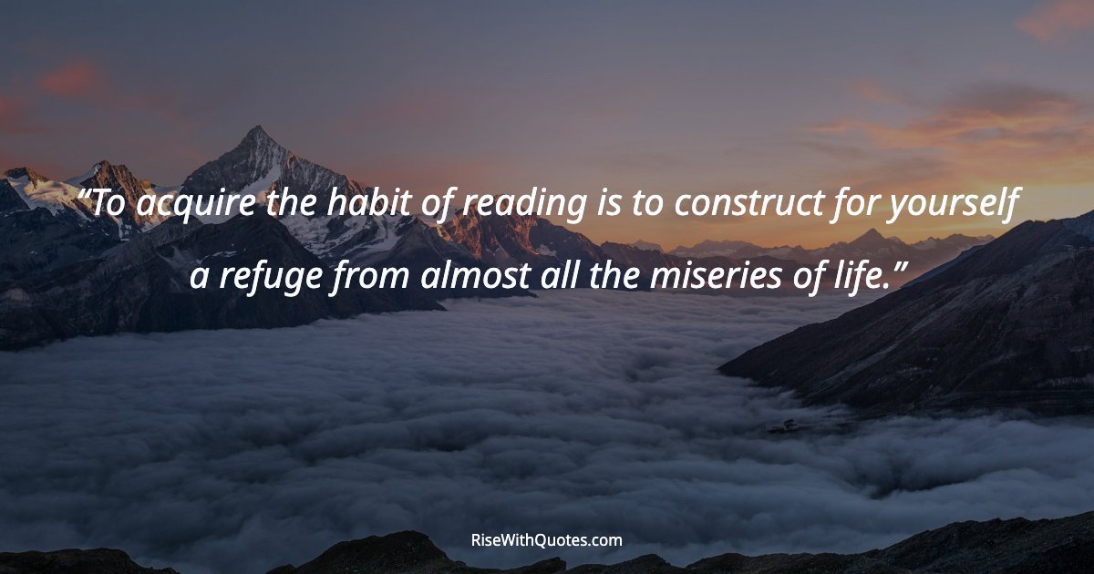 To acquire the habit of reading is to construct for yourself a refuge from almost all the miseries of life.