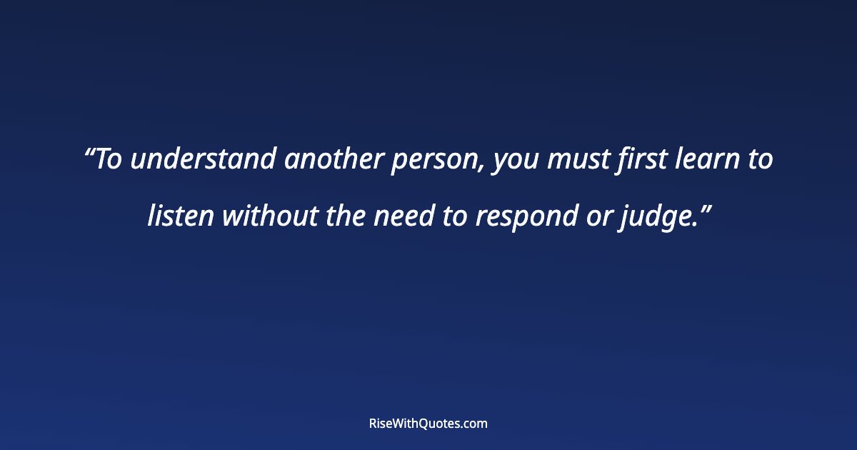 To understand another person, you must first learn to listen without the need to respond or judge.