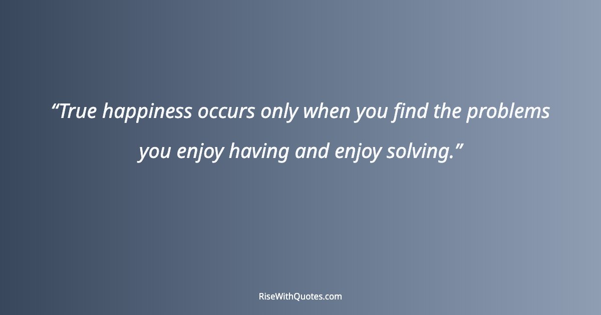 True happiness occurs only when you find the problems you enjoy having and enjoy solving.