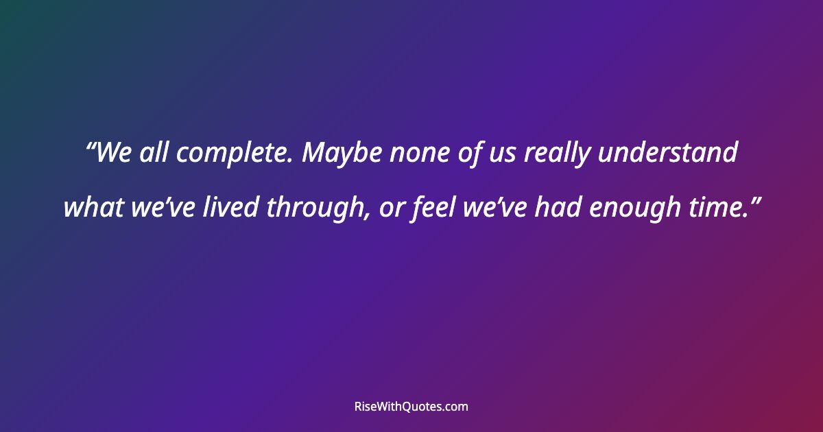 We all complete. Maybe none of us really understand what we’ve lived through, or feel we’ve had enough time.