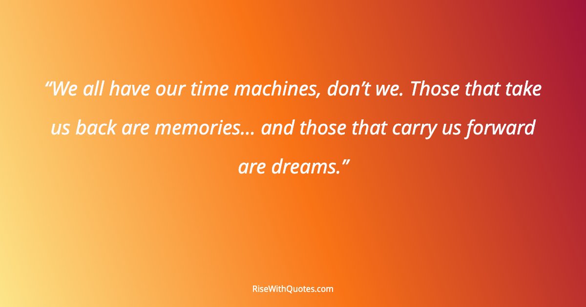 We all have our time machines, don’t we. Those that take us back are memories… and those that carry us forward are dreams.