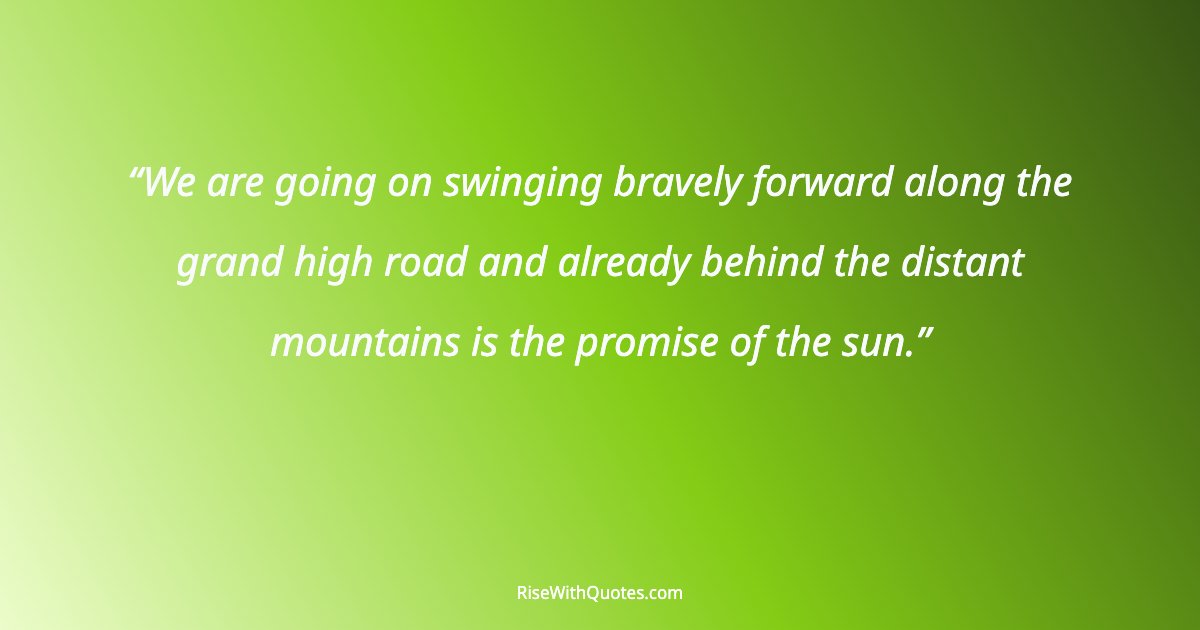 We are going on swinging bravely forward along the grand high road and already behind the distant mountains is the promise of the sun.