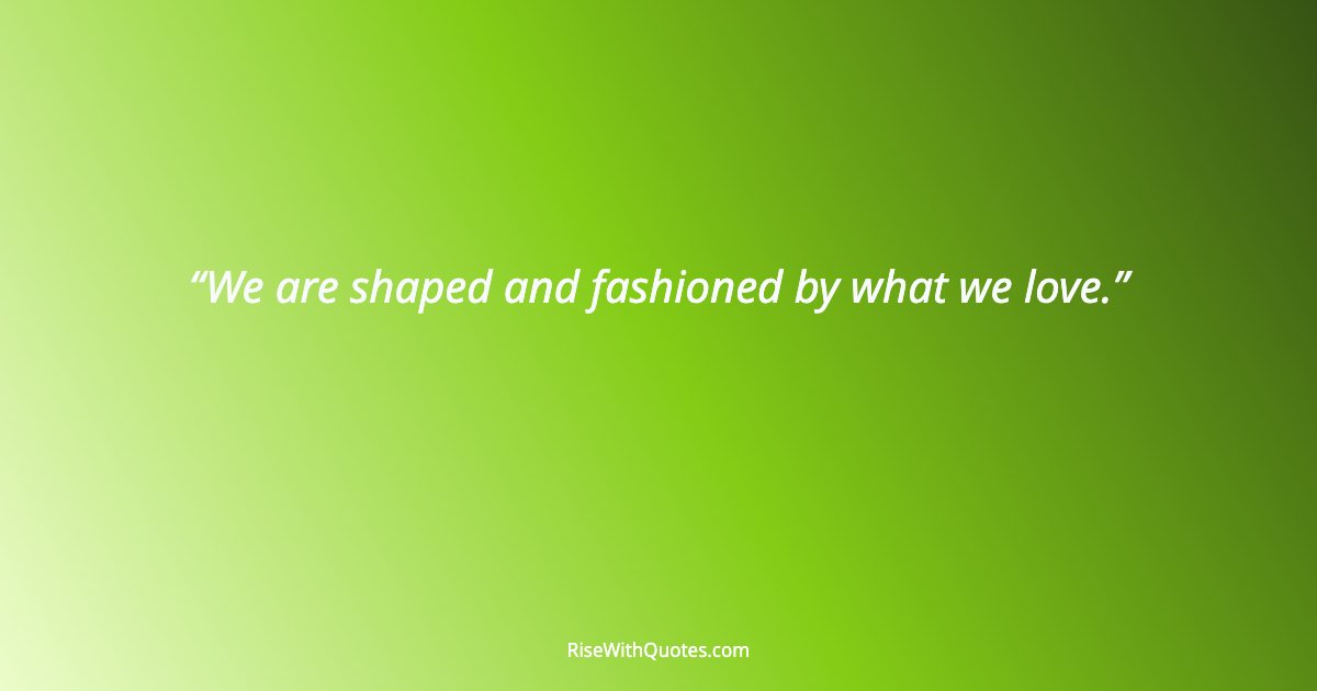 We are shaped and fashioned by what we love.