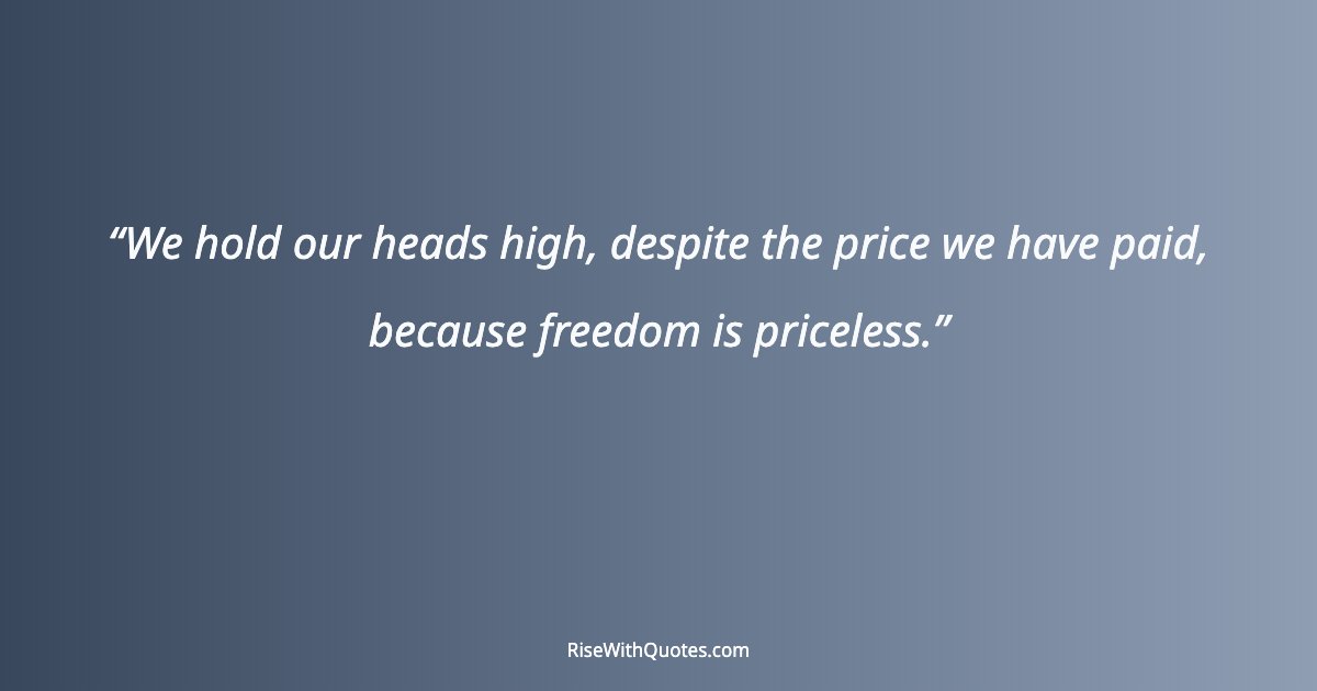 We hold our heads high, despite the price we have paid, because freedom is priceless.