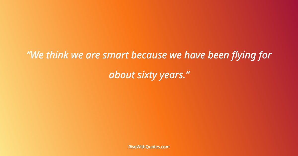 We think we are smart because we have been flying for about sixty years.