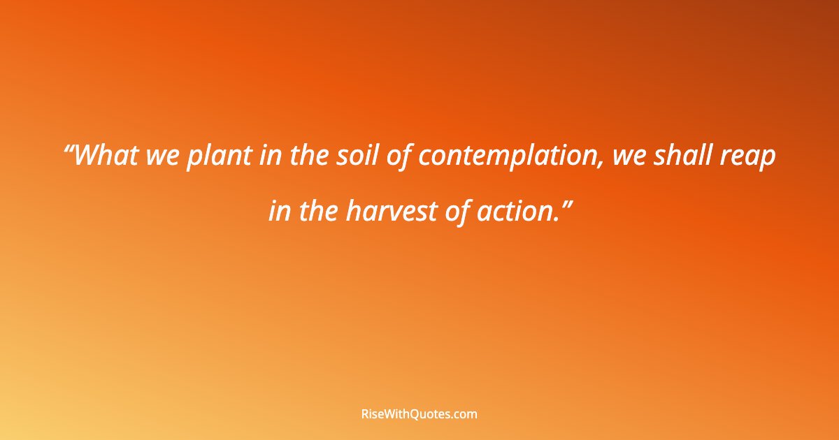 What we plant in the soil of contemplation, we shall reap in the harvest of action.