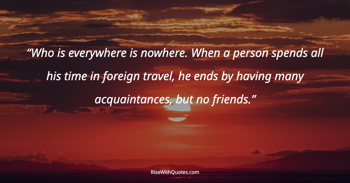 Who is everywhere is nowhere. When a person spends all his time in foreign travel, he ends by having many acquaintances, but no friends.