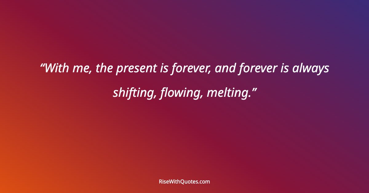 With me, the present is forever, and forever is always shifting, flowing, melting.