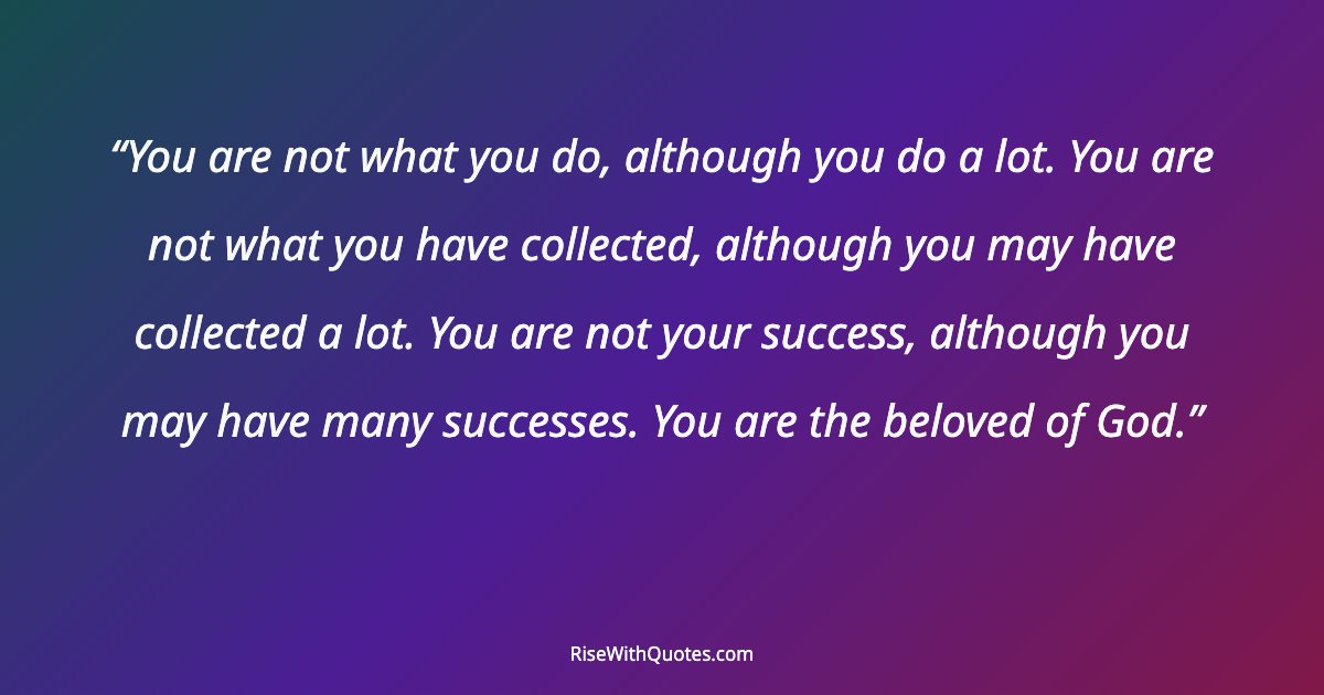 You are not what you do, although you do a lot. You are not what you have collected, although you may have collected a lot. You are not your success, although y...