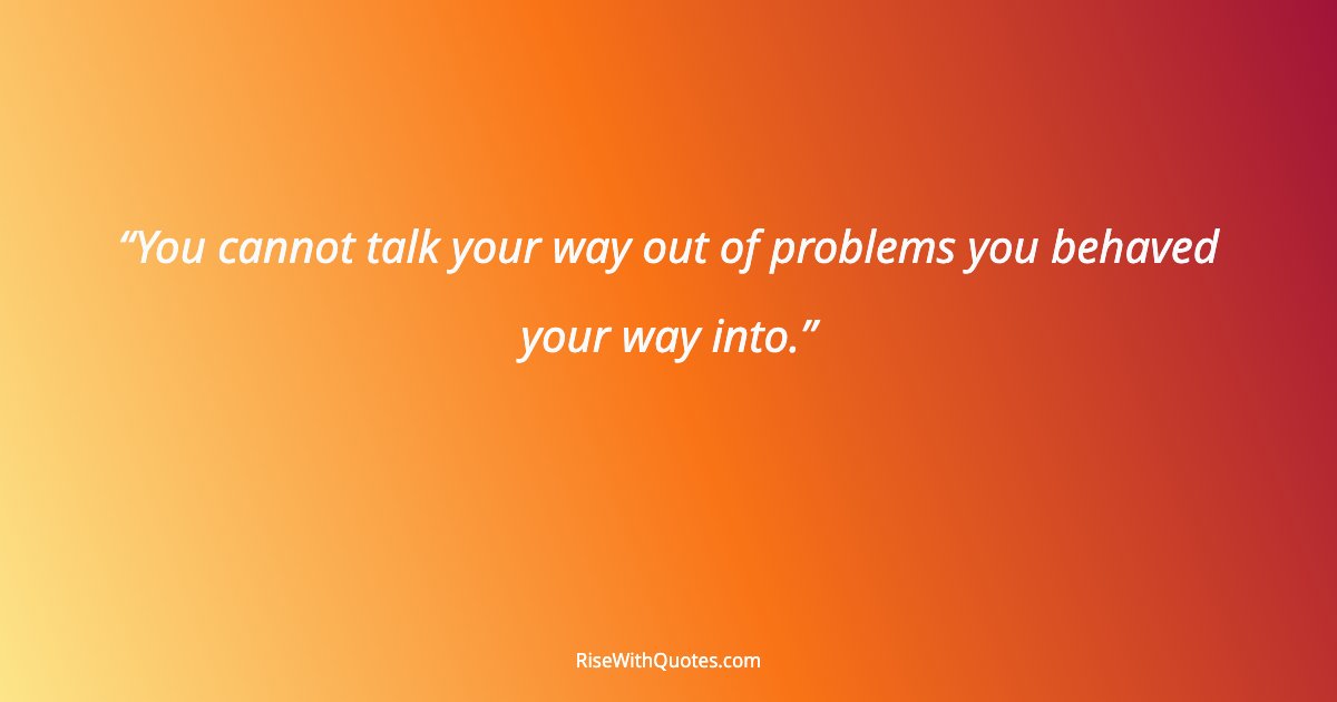 You cannot talk your way out of problems you behaved your way into.