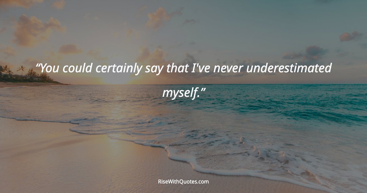 You could certainly say that I've never underestimated myself.