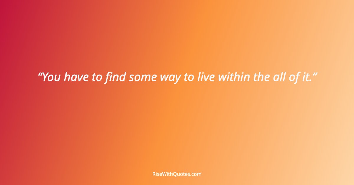 You have to find some way to live within the all of it.