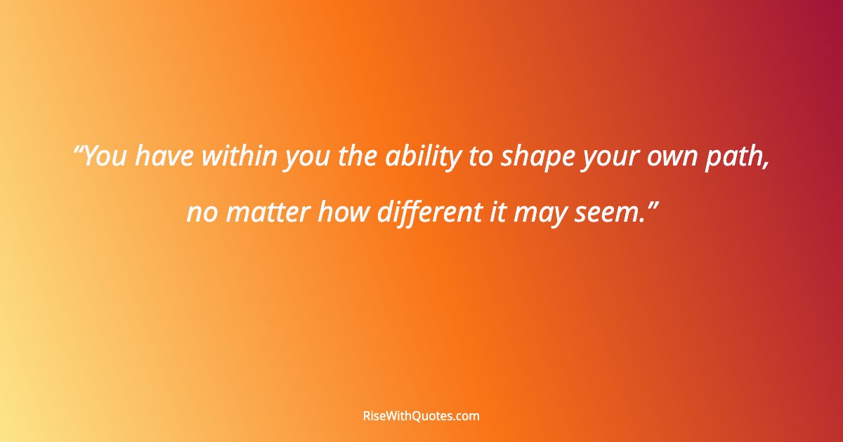 You have within you the ability to shape your own path, no matter how different it may seem.