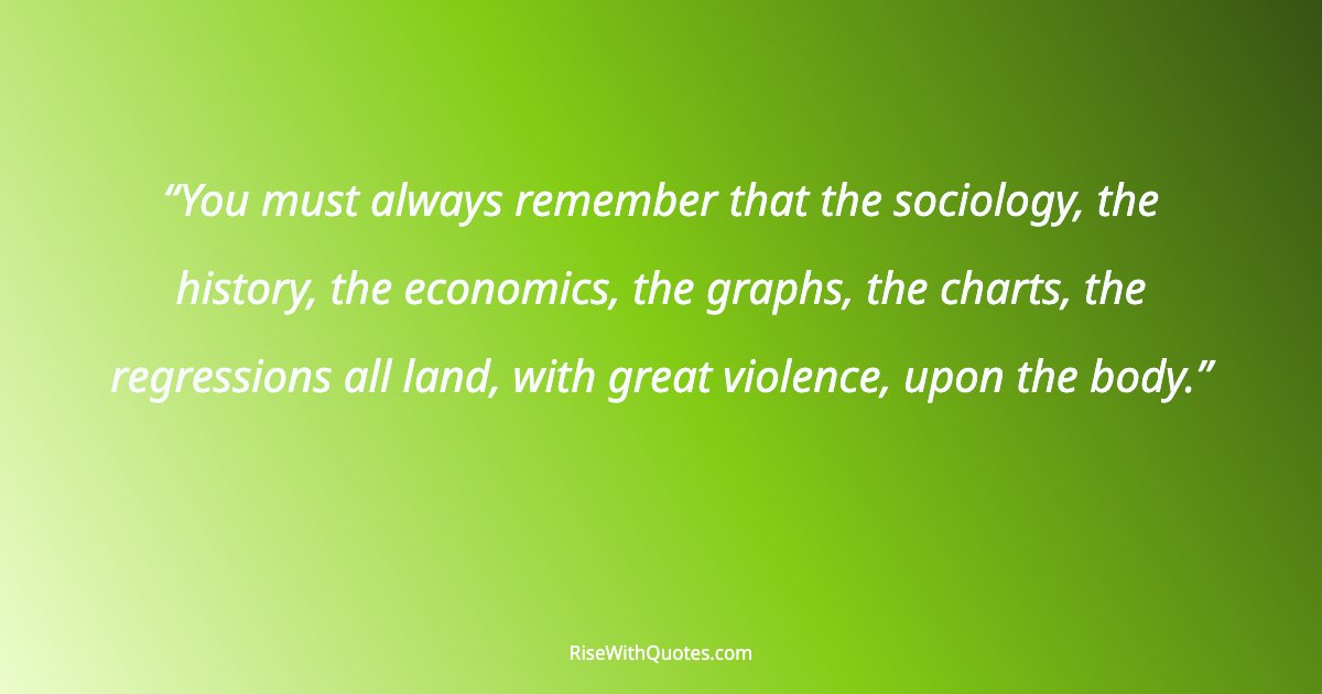 You must always remember that the sociology, the history, the economics, the graphs, the charts, the regressions all land, with great violence, upon the body.